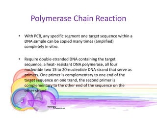 Polymerase Chain Reaction
• With PCR, any specific segment one target sequence within a
  DNA sample can be copied many times (amplified)
  completely in vitro.

• Require double-stranded DNA containing the target
  sequence, a heat- resistant DNA polymerase, all four
  nucleotide two 15 to 20-nucleotide DNA strand that serve as
  primers. One primer is complementary to one end of the
  target sequence on one trand, the second primer is
  complementary to the other end of the sequence on the
  other strand.
 