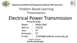 Problem Based Learning
Presentation
Electrical Power Transmission
Presented By
Name : Abdul Wali
Roll no : 17EL20
Year : 3rd
Semester : 6th
E-mail : 17el20@students.muet.edu.pk
Subject Teacher
Prof Dr. Asif Ali Shah
 