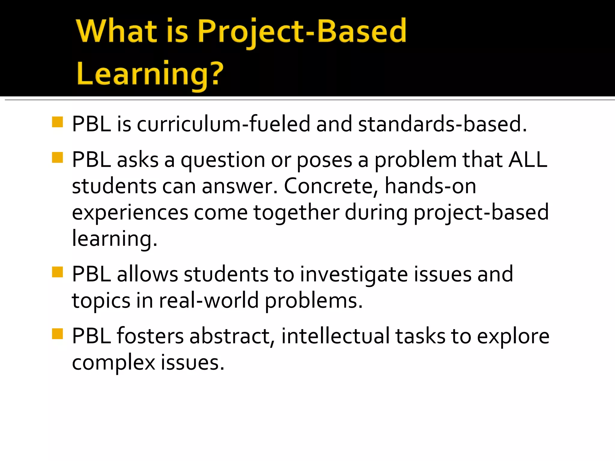  PBL is curriculum-fueled and standards-based.
 PBL asks a question or poses a problem that ALL
students can answer. Concrete, hands-on
experiences come together during project-based
learning.
 PBL allows students to investigate issues and
topics in real-world problems.
 PBL fosters abstract, intellectual tasks to explore
complex issues.
 