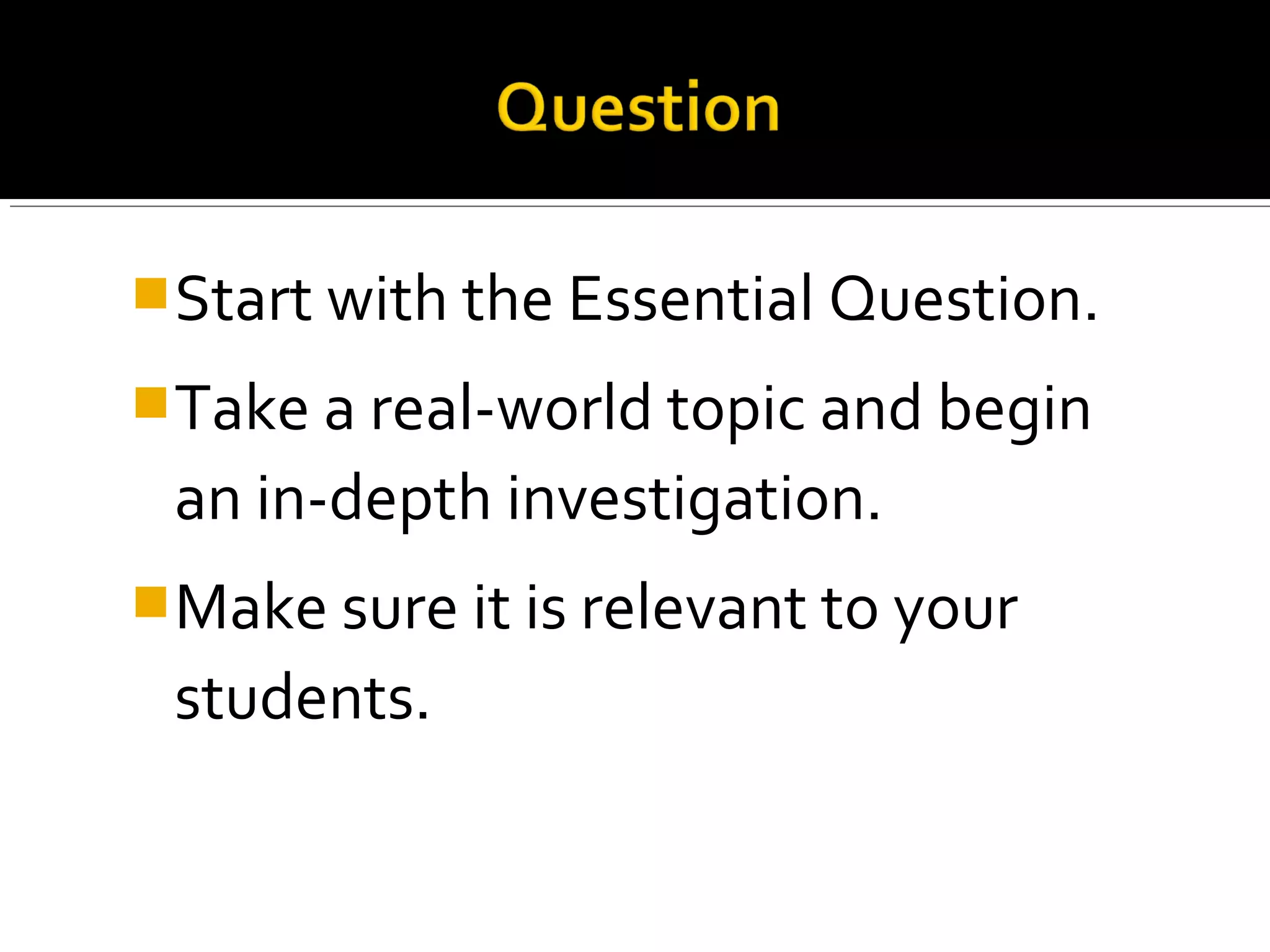 Start with the Essential Question.
Take a real-world topic and begin
an in-depth investigation.
Make sure it is relevant to your
students.
 