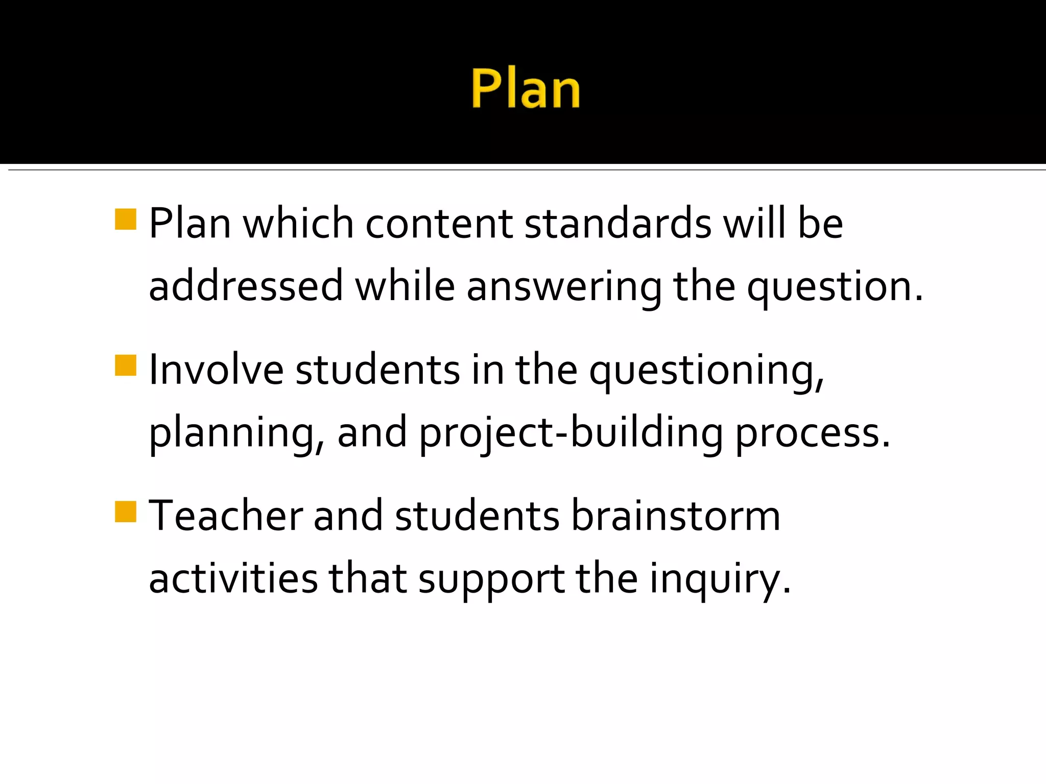  Plan which content standards will be
addressed while answering the question.
 Involve students in the questioning,
planning, and project-building process.
 Teacher and students brainstorm
activities that support the inquiry.
 