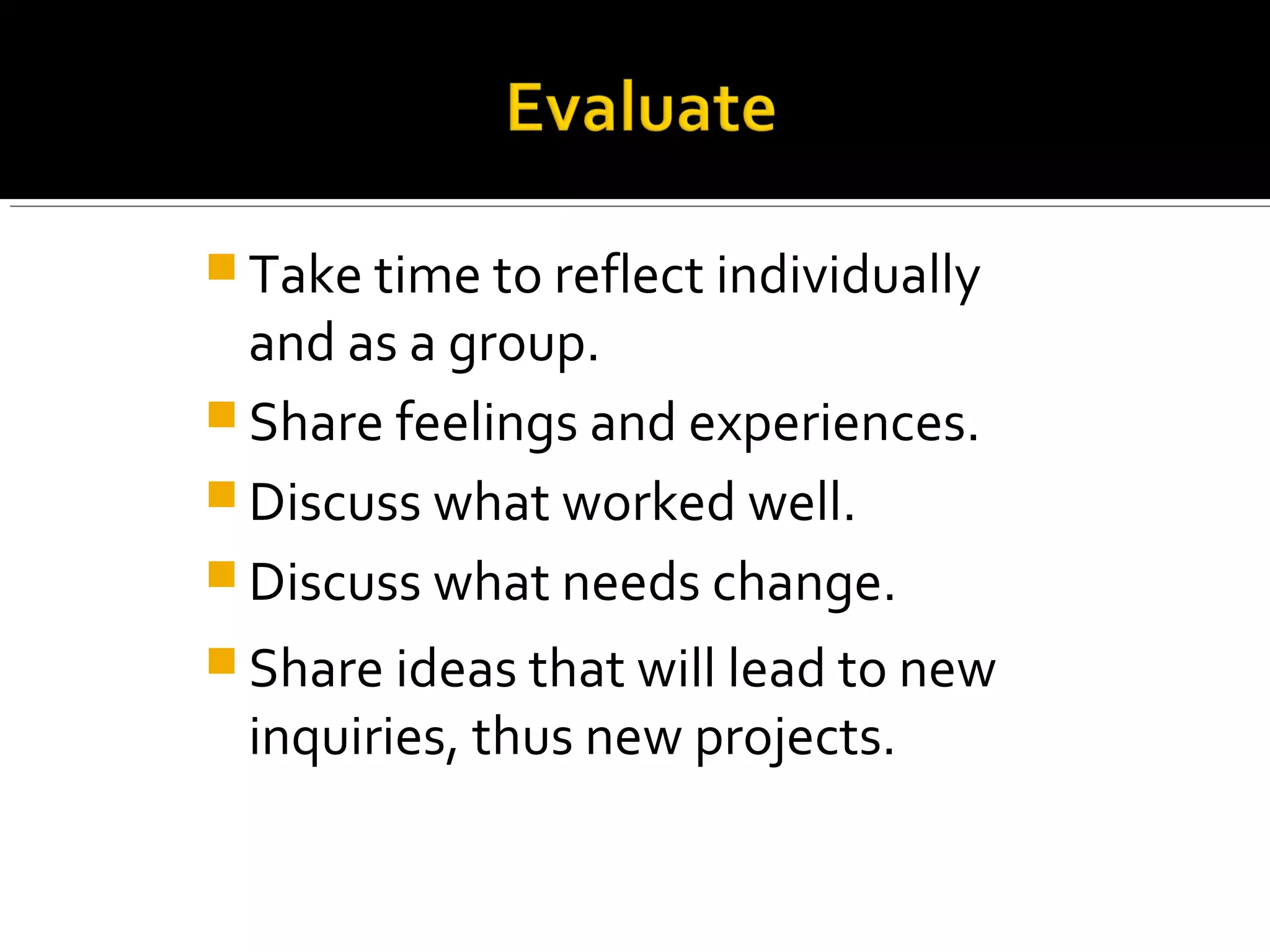  Take time to reflect individually
and as a group.
 Share feelings and experiences.
 Discuss what worked well.
 Discuss what needs change.
 Share ideas that will lead to new
inquiries, thus new projects.
 