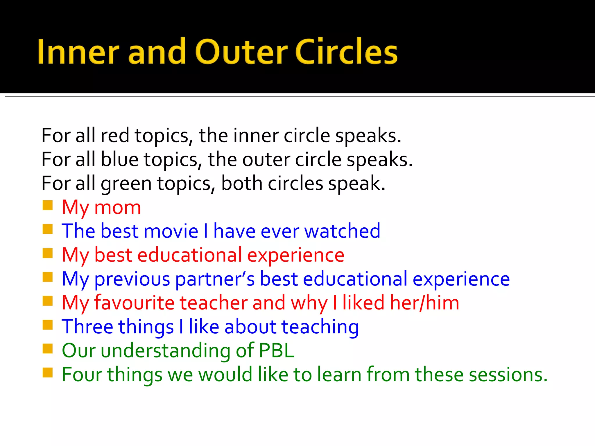 For all red topics, the inner circle speaks.
For all blue topics, the outer circle speaks.
For all green topics, both circles speak.
 My mom
 The best movie I have ever watched
 My best educational experience
 My previous partner’s best educational experience
 My favourite teacher and why I liked her/him
 Three things I like about teaching
 Our understanding of PBL
 Four things we would like to learn from these sessions.
 