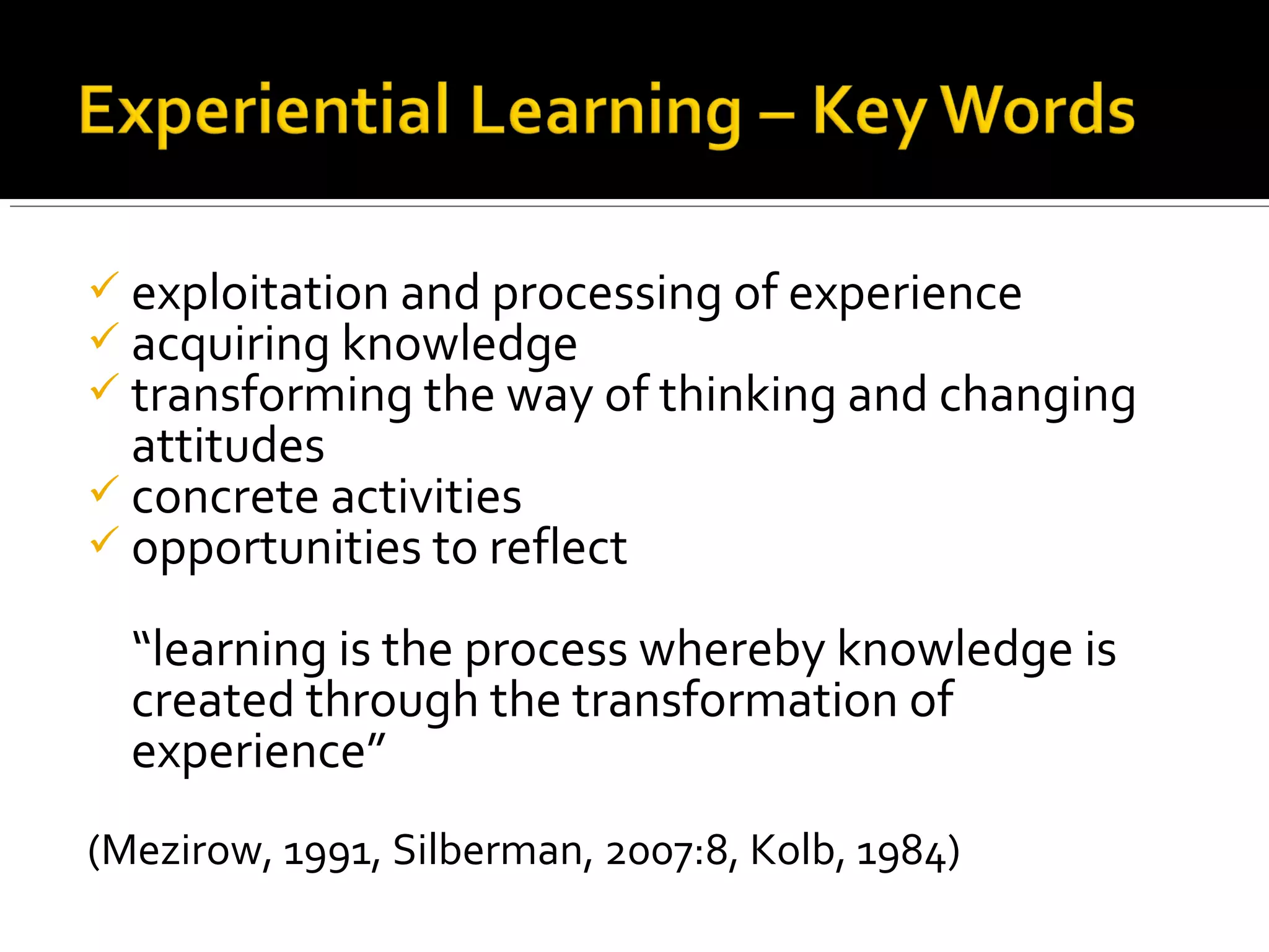  exploitation and processing of experience
 acquiring knowledge
 transforming the way of thinking and changing
attitudes
 concrete activities
 opportunities to reflect
“learning is the process whereby knowledge is
created through the transformation of
experience”
(Mezirow, 1991, Silberman, 2007:8, Kolb, 1984)
 