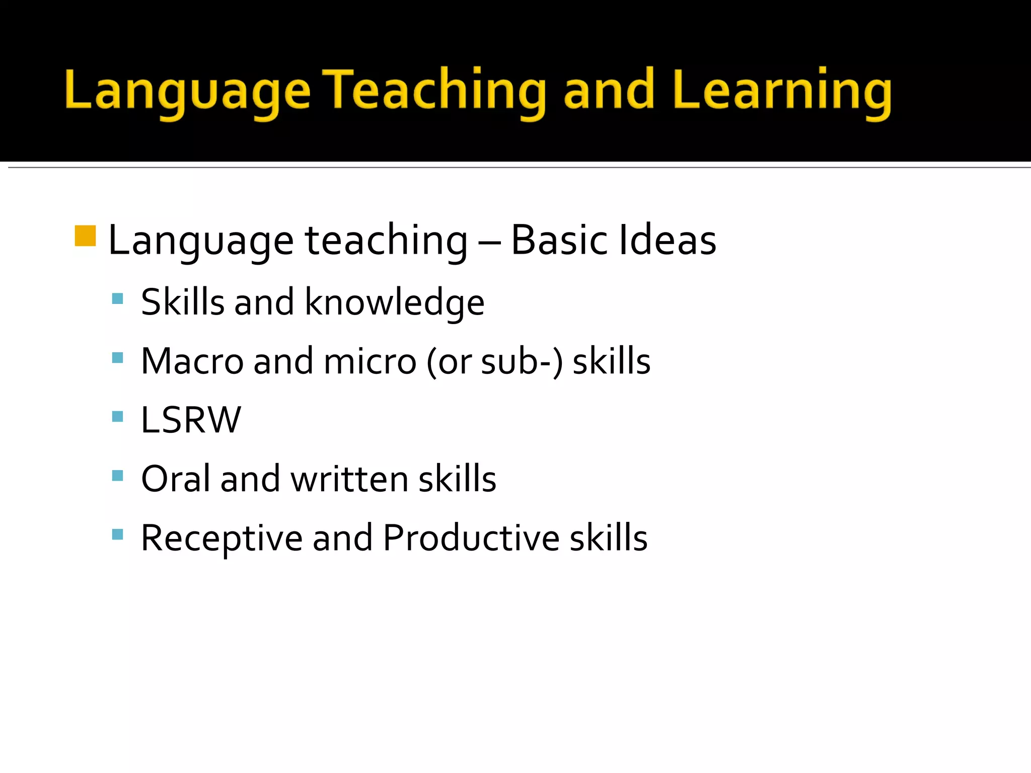  Language teaching – Basic Ideas
 Skills and knowledge
 Macro and micro (or sub-) skills
 LSRW
 Oral and written skills
 Receptive and Productive skills
 
