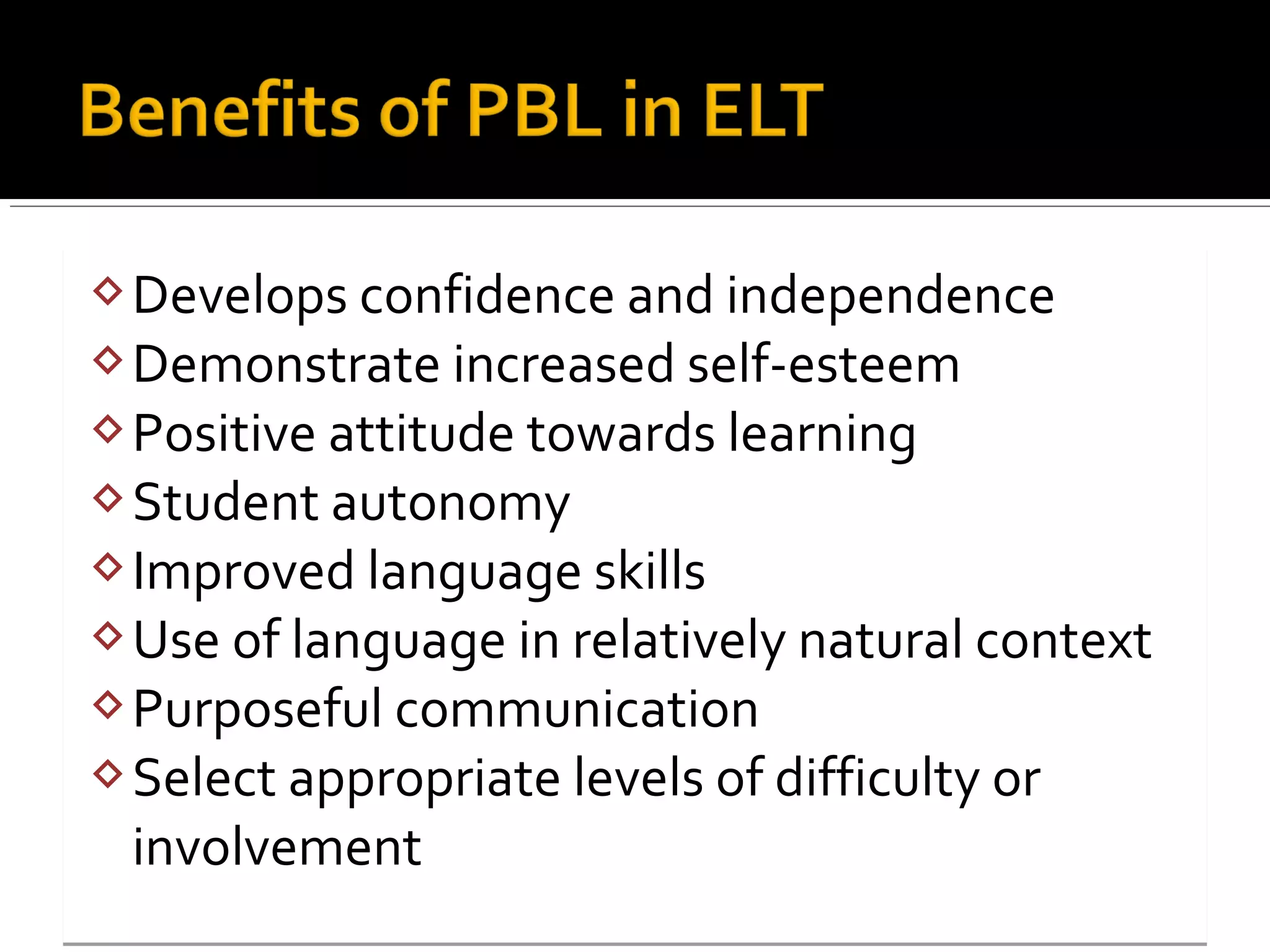 Develops confidence and independence
Demonstrate increased self-esteem
Positive attitude towards learning
Student autonomy
Improved language skills
Use of language in relatively natural context
Purposeful communication
Select appropriate levels of difficulty or
involvement
Develops confidence and independence
Demonstrate increased self-esteem
Positive attitude towards learning
Student autonomy
Improved language skills
Use of language in relatively natural context
Purposeful communication
Select appropriate levels of difficulty or
involvement
 
