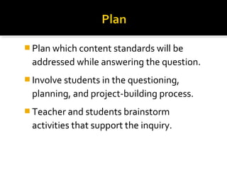  Plan which content standards will be
addressed while answering the question.
 Involve students in the questioning,
planning, and project-building process.
 Teacher and students brainstorm
activities that support the inquiry.
 