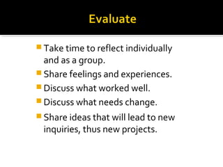  Take time to reflect individually
and as a group.
 Share feelings and experiences.
 Discuss what worked well.
 Discuss what needs change.
 Share ideas that will lead to new
inquiries, thus new projects.
 