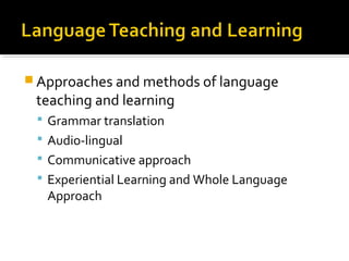  Approaches and methods of language
teaching and learning
 Grammar translation
 Audio-lingual
 Communicative approach
 Experiential Learning and Whole Language
Approach
 