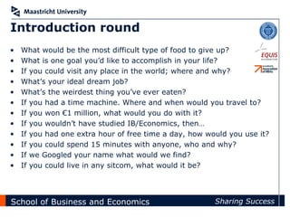 Introduction round
•   What would be the most difficult type of food to give up?
•   What is one goal you’d like to accomplish in your life?
•   If you could visit any place in the world; where and why?
•   What’s your ideal dream job?
•   What’s the weirdest thing you’ve ever eaten?
•   If you had a time machine. Where and when would you travel to?
•   If you won €1 million, what would you do with it?
•   If you wouldn’t have studied IB/Economics, then…
•   If you had one extra hour of free time a day, how would you use it?
•   If you could spend 15 minutes with anyone, who and why?
•   If we Googled your name what would we find?
•   If you could live in any sitcom, what would it be?




School of Business and Economics                        Sharing Success
 