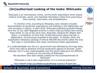 (Un)authorized Leaking of the leaks: WikiLeaks
   WikiLeaks is an international, online, not-for-profit organization which leaked
   millions of private, secret, and classified information media from anonymous
                   news sources, news leaks, and whistleblowers.

         To mention a few, according to Wikipedia, early releases included
  documentation of equipment expenditures and holdings in the Afghanistan war
   and corruption in Kenya. In April 2010, WikiLeaks published gunsight footage
  from the 12 July 2007 Baghdad airstrike in which Iraqi journalists were among
     those killed. In July of the same year, WikiLeaks released the ‘Afghan War
       Diary’, a compilation of more than 76,900 documents about the War in
      Afghanistan, not previously available to the public. In October 2010, the
  organization released a package of almost 400,000 documents called ‘the Iraq
       War Logs’ in coordination with major commercial media organizations.

  It is understandable why the U.S. government was offended by the huge leaks,
     which may lead to potential criminal prosecution against its founder, Julian
   Assange; but it is less understandable why the social media give out different
                        opinions on the activities of WikiLeaks:
         “We therefore have been deeply grateful for the accomplishments of
                                      WikiLeaks”
          “WikiLeaks is not a news organization; it is a criminal enterprise.”
          Source: Wikipedia at http://en.wikipedia.org/wiki/WikiLeaks accessed on 20 August 2012.
     http://www.nytimes.com/2012/08/21/opinion/wikileaks-and-the-global-future-of-free-speech.html
       http://www.washingtonpost.com/wp-dyn/content/article/2010/08/02/AR2010080202627.html
School of Business and Economics                                                      Sharing Success
 