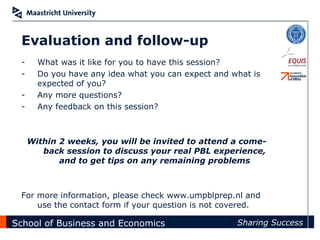 Evaluation and follow-up
 -     What was it like for you to have this session?
 -     Do you have any idea what you can expect and what is
       expected of you?
 -     Any more questions?
 -     Any feedback on this session?



     Within 2 weeks, you will be invited to attend a come-
        back session to discuss your real PBL experience,
            and to get tips on any remaining problems



 For more information, please check www.umpblprep.nl and
     use the contact form if your question is not covered.

School of Business and Economics                     Sharing Success
 