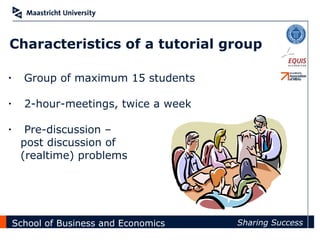 Characteristics of a tutorial group

•     Group of maximum 15 students

•     2-hour-meetings, twice a week

•     Pre-discussion –
     post discussion of
     (realtime) problems




    School of Business and Economics   Sharing Success
 