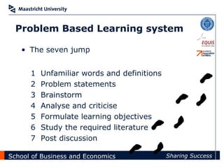 Problem Based Learning system

   • The seven jump


      1   Unfamiliar words and definitions
      2   Problem statements
      3   Brainstorm
      4   Analyse and criticise
      5   Formulate learning objectives
      6   Study the required literature
      7   Post discussion

School of Business and Economics             Sharing Success
 