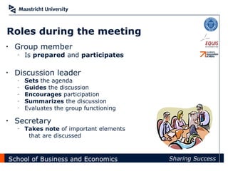 Roles during the meeting
•    Group member
      –   Is prepared and participates

•    Discussion leader
      –   Sets the agenda
      –   Guides the discussion
      –   Encourages participation
      –   Summarizes the discussion
      –   Evaluates the group functioning

•    Secretary
      –   Takes note of important elements
           that are discussed



    School of Business and Economics         Sharing Success
 