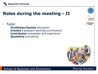 Roles during the meeting - II

•    Tutor
      –   Facilitates/Assists discussion
      –   Creates a pleasant learning environment
      –   Contributes knowledge and experience
      –   Questions everything




    School of Business and Economics                Sharing Success
 