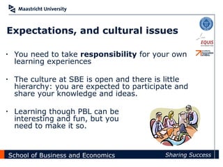 Expectations, and cultural issues

•    You need to take responsibility for your own
     learning experiences

•    The culture at SBE is open and there is little
     hierarchy: you are expected to participate and
     share your knowledge and ideas.

•    Learning though PBL can be
     interesting and fun, but you
     need to make it so.


    School of Business and Economics        Sharing Success
 