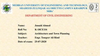 MEHRAN UNIVERSITY OF ENGINEERING AND TECHNOLOGY,
SHAHEED ZULFIQAR ALI BHUTTO CAMPUS KHAIRPUR
MIRs’
DEPARTMENT OF CIVIL ENGINEERING
Name: Junaid Ahmed
Roll No: K-18CE116
Subject: Architecture and Town Planning
Teacher: Engr. Touqeer Ali Rind
Date of exam: 25-07-2020
1
 