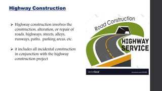 Highway Construction
 Highway construction involves the
construction, alteration, or repair of
roads, highways, streets, alleys,
runways, paths, parking areas, etc.
 it includes all incidental construction
in conjunction with the highway
construction project
 