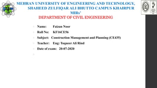 MEHRAN UNIVERSITY OF ENGINEERING AND TECHNOLOGY,
SHAHEED ZULFIQAR ALI BHUTTO CAMPUS KHAIRPUR
MIRs’
DEPARTMENT OF CIVIL ENGINEERING
 Name: Faizan Noor
 Roll No: KF16CE56
 Subject: Construction Management and Planning (CE435)
 Teacher: Eng: Toqueer Ali Rind
 Date of exam: 20-07-2020

 