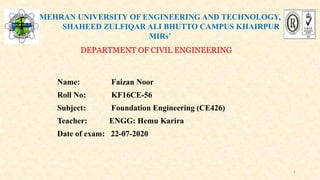 MEHRAN UNIVERSITY OF ENGINEERING AND TECHNOLOGY,
SHAHEED ZULFIQAR ALI BHUTTO CAMPUS KHAIRPUR
MIRs’
DEPARTMENT OF CIVIL ENGINEERING
Name: Faizan Noor
Roll No: KF16CE-56
Subject: Foundation Engineering (CE426)
Teacher: ENGG: Hemu Karira
Date of exam: 22-07-2020
1
 