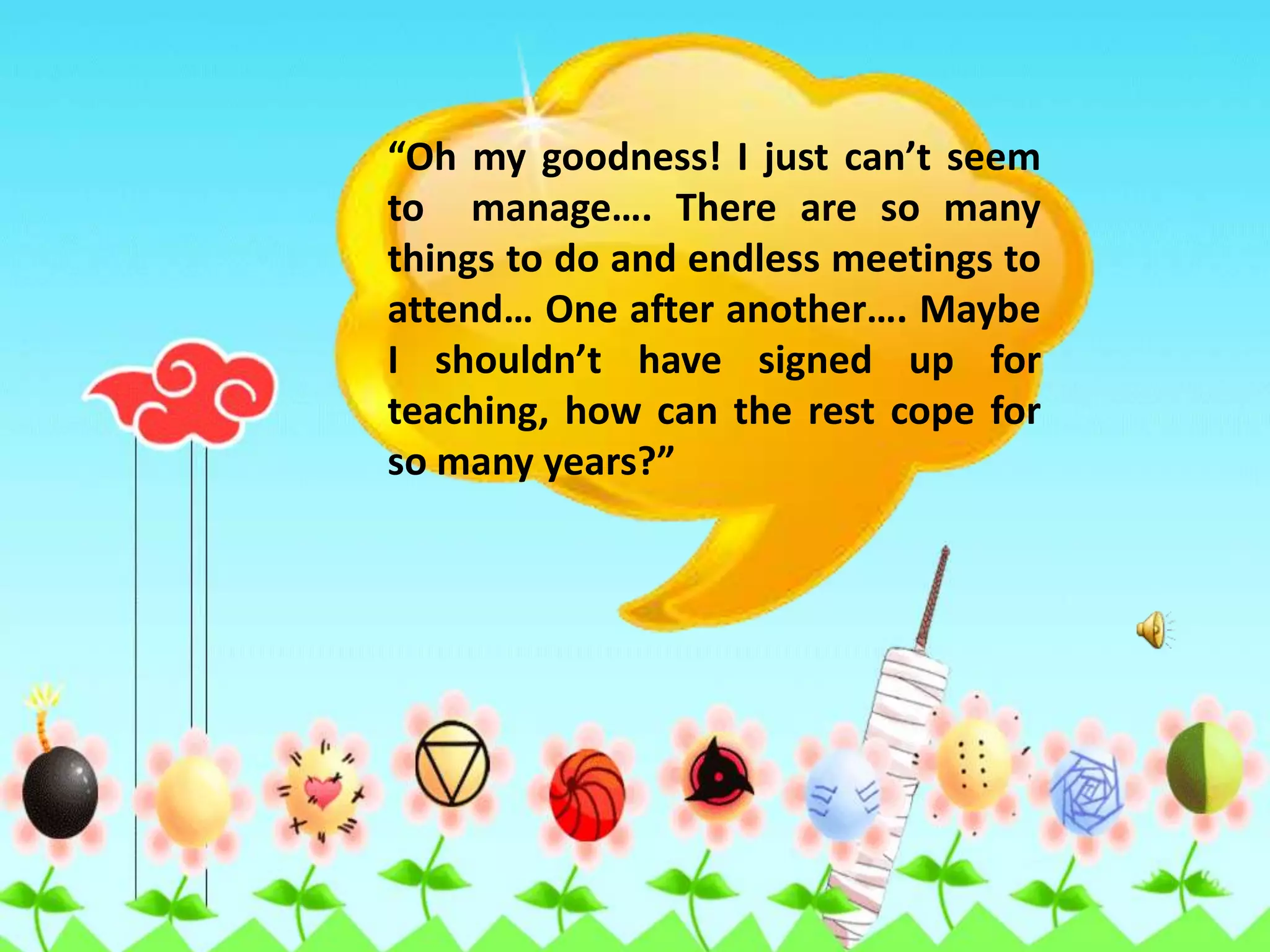 “Oh my goodness! I just can’t seem to  manage…. There are so many things to do and endless meetings to attend… One after another…. Maybe I shouldn’t have signed up for teaching, how can the rest cope for so many years?”