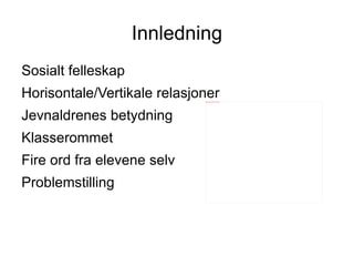 Innledning
Sosialt felleskap
Horisontale/Vertikale relasjoner
                             file:///mnt/temp/oo/20120510075457/pupils.jpg




Jevnaldrenes betydning
Klasserommet
Fire ord fra elevene selv
Problemstilling
 