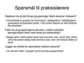 Spørsmål til praksislærere
Opplever du at det finnes grupperinger blant elevene i klassen?
- Hovedsaklig to grupper for hvert kjønn, spilleguttene, fotballguttene,
   upopulære og populære jenter. I den andre klassen er ikke skillene
   like drastiske.
Føler du at grupperingene elevene i mellom påvirker
  læringsmiljøet (feks med tanke på samarbeid)?
- Begge deler. Noen jobber godt med vennene sine, andre ikke. Disse
  vet at de jobber dårlig med vennene sine, men må fortsatt skilles av
  lærer.
Legger du tilrette for samarbeid mellom elevene?
- Ja, elevene sitter i grupper og har jevnlig gruppearbeid.
 