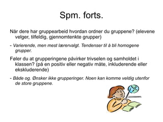 Spm. forts.
Når dere har gruppearbeid hvordan ordner du gruppene? (elevene
  velger, tilfeldig, gjennomtenkte grupper)
- Varierende, men mest lærervalgt. Tendenser til å bli homogene
  grupper.
Føler du at grupperingene påvirker trivselen og samholdet i
  klassen? (på en positiv eller negativ måte, inkluderende eller
  ekskluderende)
- Både og. Ønsker ikke grupperinger. Noen kan komme veldig utenfor
  de store gruppene.
 