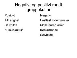 Negativt og positivt rundt
             gruppekultur
Positivt:            Negativ:
Tilhørighet          Fastlåst rollemønster
Selvbilde            Motkulturer lærer
"Flinkiskultur"      Konkurranse
                     Selvbilde
 