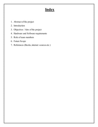 Index
1. Abstract of the project
2. Introduction
3. Objectives / Aim of the project
4. Hardware and Software requirements
5. Role of team members
6. Future Scope
7. References (Books, internet sources etc.)
 
