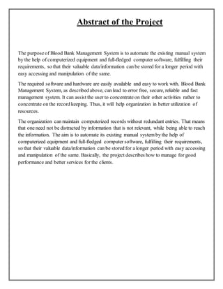 Abstract of the Project
The purposeof Blood Bank Management System is to automate the existing manual system
by the help of computerized equipment and full-fledged computer software, fulfilling their
requirements, so that their valuable data/information can be stored for a longer period with
easy accessing and manipulation of the same.
The required software and hardware are easily available and easy to work with. Blood Bank
Management System, as described above, can lead to error free, secure, reliable and fast
management system. It can assist the user to concentrate on their other activities rather to
concentrate on the record keeping. Thus, it will help organization in better utilization of
resources.
The organization can maintain computerized records without redundant entries. That means
that one need not be distracted by information that is not relevant, while being able to reach
the information. The aim is to automate its existing manual system by the help of
computerized equipment and full-fledged computer software, fulfilling their requirements,
so that their valuable data/information can be stored for a longer period with easy accessing
and manipulation of the same. Basically, the project describes how to manage for good
performance and better services for the clients.
 