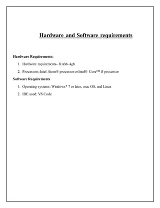 Hardware and Software requirements
Hardware Requirements:
1. Hardware requirements- RAM- 4gb
2. Processors:Intel Atom® processororIntel® Core™ i3 processor
Software Requirements
1. Operating systems: Windows* 7 or later, mac OS, and Linux
2. IDE used: VS Code
 