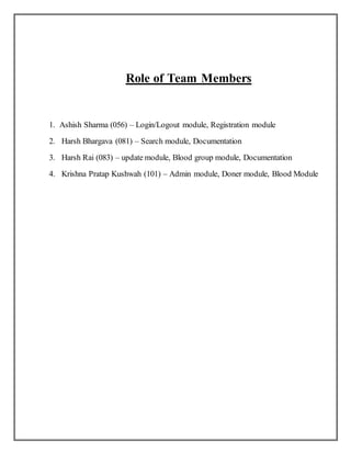 Role of Team Members
1. Ashish Sharma (056) – Login/Logout module, Registration module
2. Harsh Bhargava (081) – Search module, Documentation
3. Harsh Rai (083) – update module, Blood group module, Documentation
4. Krishna Pratap Kushwah (101) – Admin module, Doner module, Blood Module
 