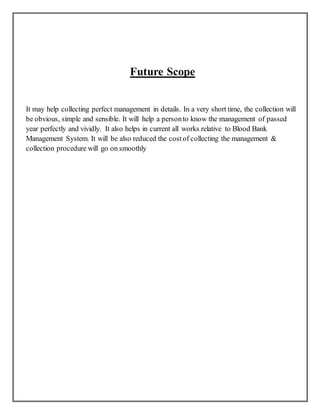 Future Scope
It may help collecting perfect management in details. In a very short time, the collection will
be obvious, simple and sensible. It will help a personto know the management of passed
year perfectly and vividly. It also helps in current all works relative to Blood Bank
Management System. It will be also reduced the costof collecting the management &
collection procedure will go on smoothly
 