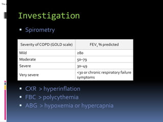The severity of COPD also depends on the severity of dyspnea and exercise limitation. These and




                 Investigation
                   Spirometry

                    Severity of COPD (GOLD scale)                                             FEV1 % predicted

                   Mild                                                          ≥80
                   Moderate                                                      50–79
                   Severe                                                        30–49
                                                                                 <30 or chronic respiratory failure
                   Very severe
                                                                                 symptoms

                   CXR > hyperinflation
                   FBC > polycythemia
                   ABG > hypoxemia or hypercapnia
 