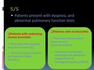 S/S
   Patients present with dyspnea, and
     abnormal pulmonary function tests

                            Patients with no bronchitis
Patients with underlying
chronic bronchitis          They have more severe
                            dyspnea and
They have less dyspnea     hyperventilation
and retain more CO2
 They are always hypoxic    They have normal gas
and cyanotic (blue            exchange and adequate
bloaters)                     oxygenation of
                              hemoglobin (pink puffers)
 