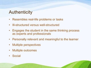 Authenticity
• Resembles real-life problems or tasks
• Ill-structured versus well-structured
• Engages the student in the same thinking process
as experts and professionals
• Personally relevant and meaningful to the learner
• Multiple perspectives
• Multiple outcomes
• Social
 