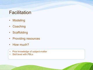 Facilitation
• Modeling
• Coaching
• Scaffolding
• Providing resources
• How much?
• Prior knowledge of subject-matter
• Skill level with PBLs
 