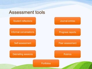 Assessment tools
Informal conversations
Debriefing sessions
Progress reports
Student reflections Journal entries
Self-assessment Peer assessment
Rubrics
Portfolios
 