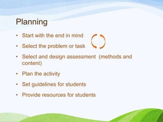 Planning
• Start with the end in mind
• Select the problem or task
• Select and design assessment (methods and
content)
• Plan the activity
• Set guidelines for students
• Provide resources for students
 