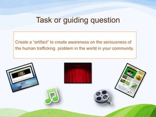 Task or guiding question
Create a “artifact” to create awareness on the seriousness of
the human trafficking problem in the world in your community.
 