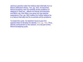 Jeremy's parents make him believe that internally he is a failure (attribution theory, Tan, pg. 337), he becomes failure-accepting, then he exihibits all the problems of sleeping in class etc., affects his friends and teachers and Miss Low, then Miss Low gives him low teacher expectancy (Tan, pg. 342) makes him further believe he is a failure internally and he re-exhibits all the problems.   To break this cycle, his teachers have to give him oppostunities to develop his identity  (Tan, pg. 140) . Thus, Identity achievement is the solution, it is not part of this failure-acceptying cycle. 