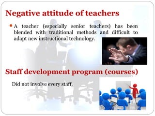 Negative attitude of teachers
 A teacher (especially senior teachers) has been

blended with traditional methods and difficult to
adapt new instructional technology.

Staff development program (courses)
Did not involve every staff.

 