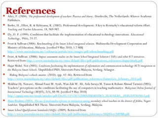References

 Adey, P. (2004). The professional development of teachers: Practice and theory. Dordrecht, The Netherlands: Kluwer Academic

Publishers.
 Borko, H., Elliot, R. & Uchiyama, K. (2002). Professional development: A key to Kentucky's educational reform effort.

Teaching and Teacher Education, 18, 969-987.
 Ely, D. P. (1999). Conditions that facilitate the implementation of educational technology innovations. Educational

Technology, 39(6), 23-27.
 Frost & Sullivan (2004). Benchmarking of the Smart School integrated solution. Multimedia Development Corporation and

Ministry of Education, Malaysia. [verified 9 May 2010; 1.7 MB]
http://www.mscmalaysia.my/codenavia/portals/msc/images/pdf/ssbenchmarking.pdf
 Frost, & Sullivan. (2006). Impact assessment studies on the Smart School Integrated Solution ( SSIS ) and other ICT initiatives.

Retrieved from http://www.mscmalaysia.my/sites/default/files/pdf/publications_references/ImpactStudy.pdf
 Hajar Mohd. Nor (2005). Conditions facilitating the implementation of information and communication technology (ICT) integration in

the Malaysia Smart Schools. Unpublished PhD, Universiti Putra Malaysia, Serdang, Selangor.
  Making Malaysia’s schools smarter. (2010). (pp. 42–46). Retrieved from

http://www.mscmalaysia.my/sites/default/files/pdf/publications_references/FutureGov_February_2010.pdf
 Mokhtar Hj. Nawawi, Ahmad Fauzi M. Ayub, Wan Zah W. Ali, Aida Suraya M. Yunus & Rohani Ahmad Tarmizi (2005).

Teachers’ perceptions on the conditions facilitating the use of computers in teaching mathematics. Malaysian Online Journal of
Instructional Technology (MOJIT), 2(3), 88-98. [verified 9 May 2010]
http://pppjj.usm.my/mojit/articles/pdf/Dec05/11%20-%20MATHEMATICS_TEACHERS__PERCEPTIONS-f.pdf
 Sham Ibrahim (2003). The use of multimedia software in instruction among secondary school teachers in the district of Jelebu, Negeri

Sembilan. Unpublished MA Thesis. Universiti Putra Malaysia, Serdang, Malaysia.
 Smart School Qualification Standards (SSQS). (2009). Retrieved from

http://www.mscmalaysia.my/sites/default/files/pdf/publications_references/SSQSNov2009BB.pdf

 