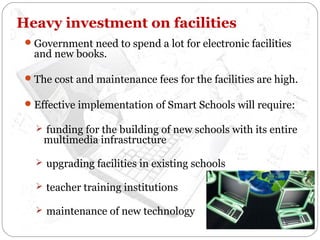 Heavy investment on facilities
 Government need to spend a lot for electronic facilities

and new books.

 The cost and maintenance fees for the facilities are high.
 Effective implementation of Smart Schools will require:
 funding for the building of new schools with its entire

multimedia infrastructure

 upgrading facilities in existing schools
 teacher training institutions
 maintenance of new technology

 