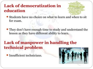 Lack of democratization in
education
 Students have no choice on what to learn and when to sit

for exam.
 They don’t have enough time to study and understand the

lesson as they have different ability to learn.

Lack of manpower in handling the
technical problem
 Insufficient technicians.

 