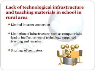 Lack of technological infrastructure
and teaching materials in school in
rural area
 Limited internet connection
 Limitation of infrastructure, such as computer labs

lead to ineffectiveness of technology supported
teaching and learning.
 Shortage of computers.

 