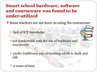 Smart school hardware, software
and courseware was found to be
under-utilized
Some teachers are not keen on using the courseware
 lack of ICT knowledge
 not comfortable with the use of hardware and

courseware.
 prefer traditional way of teaching which is chalk and

talk
 a waste of time.

 