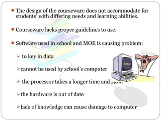  The design of the courseware does not accommodate for

students’ with differing needs and learning abilities.

 Courseware lacks proper guidelines to use.
 Software used in school and MOE is causing problem:
 to key in data
 cannot be used by school’s computer
 the processor takes a longer time and slow.
 the hardware is out of date
 lack of knowledge can cause damage to computer

 
